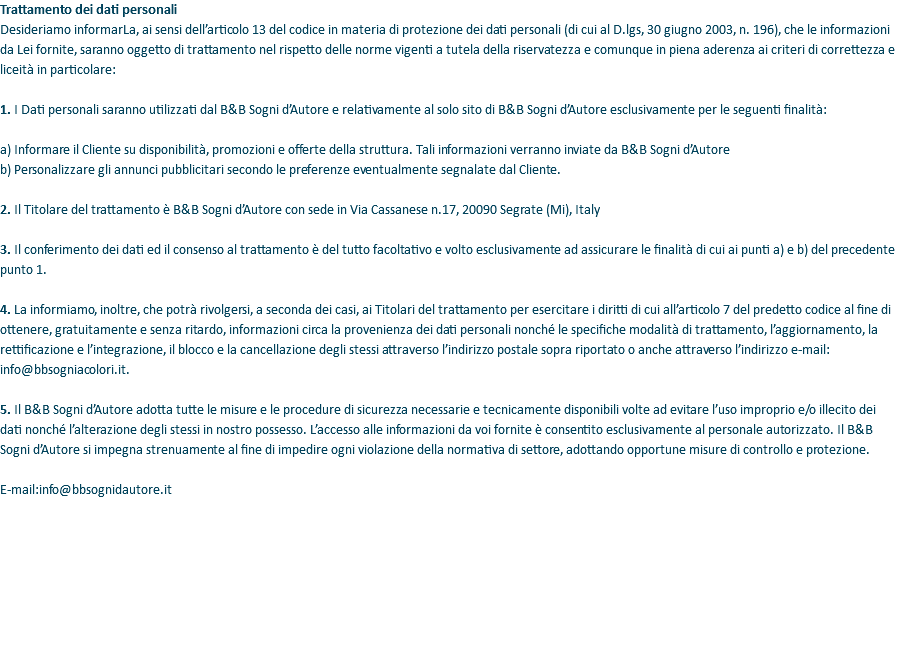 Trattamento dei dati personali Desideriamo informarLa, ai sensi dell’articolo 13 del codice in materia di protezione dei dati personali (di cui al D.lgs, 30 giugno 2003, n. 196), che le informazioni da Lei fornite, saranno oggetto di trattamento nel rispetto delle norme vigenti a tutela della riservatezza e comunque in piena aderenza ai criteri di correttezza e liceità in particolare: 1. I Dati personali saranno utilizzati dal B&B Sogni d’Autore e relativamente al solo sito di B&B Sogni d’Autore esclusivamente per le seguenti finalità: a) Informare il Cliente su disponibilità, promozioni e offerte della struttura. Tali informazioni verranno inviate da B&B Sogni d’Autore b) Personalizzare gli annunci pubblicitari secondo le preferenze eventualmente segnalate dal Cliente. 2. Il Titolare del trattamento è B&B Sogni d’Autore con sede in Via Cassanese n.17, 20090 Segrate (Mi), Italy 3. Il conferimento dei dati ed il consenso al trattamento è del tutto facoltativo e volto esclusivamente ad assicurare le finalità di cui ai punti a) e b) del precedente punto 1. 4. La informiamo, inoltre, che potrà rivolgersi, a seconda dei casi, ai Titolari del trattamento per esercitare i diritti di cui all’articolo 7 del predetto codice al fine di ottenere, gratuitamente e senza ritardo, informazioni circa la provenienza dei dati personali nonché le specifiche modalità di trattamento, l’aggiornamento, la rettificazione e l’integrazione, il blocco e la cancellazione degli stessi attraverso l’indirizzo postale sopra riportato o anche attraverso l’indirizzo e-mail: info@bbsogniacolori.it. 5. Il B&B Sogni d’Autore adotta tutte le misure e le procedure di sicurezza necessarie e tecnicamente disponibili volte ad evitare l’uso improprio e/o illecito dei dati nonché l’alterazione degli stessi in nostro possesso. L’accesso alle informazioni da voi fornite è consentito esclusivamente al personale autorizzato. Il B&B Sogni d’Autore si impegna strenuamente al fine di impedire ogni violazione della normativa di settore, adottando opportune misure di controllo e protezione. E-mail:info@bbsognidautore.it 