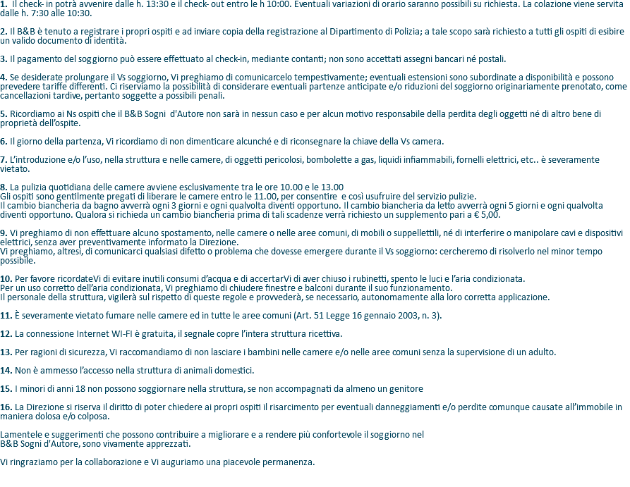1. Il check- in potrà avvenire dalle h. 13:30 e il check- out entro le h 10:00. Eventuali variazioni di orario saranno possibili su richiesta. La colazione viene servita dalle h. 7:30 alle 10:30. 2. Il B&B è tenuto a registrare i propri ospiti e ad inviare copia della registrazione al Dipartimento di Polizia; a tale scopo sarà richiesto a tutti gli ospiti di esibire un valido documento di identità. 3. Il pagamento del soggiorno può essere effettuato al check-in, mediante contanti; non sono accettati assegni bancari né postali. 4. Se desiderate prolungare il Vs soggiorno, Vi preghiamo di comunicarcelo tempestivamente; eventuali estensioni sono subordinate a disponibilità e possono prevedere tariffe differenti. Ci riserviamo la possibilità di considerare eventuali partenze anticipate e/o riduzioni del soggiorno originariamente prenotato, come cancellazioni tardive, pertanto soggette a possibili penali. 5. Ricordiamo ai Ns ospiti che il B&B Sogni d'Autore non sarà in nessun caso e per alcun motivo responsabile della perdita degli oggetti né di altro bene di proprietà dell’ospite. 6. Il giorno della partenza, Vi ricordiamo di non dimenticare alcunché e di riconsegnare la chiave della Vs camera. 7. L’introduzione e/o l’uso, nella struttura e nelle camere, di oggetti pericolosi, bombolette a gas, liquidi infiammabili, fornelli elettrici, etc.. è severamente vietato. 8. La pulizia quotidiana delle camere avviene esclusivamente tra le ore 10.00 e le 13.00 Gli ospiti sono gentilmente pregati di liberare le camere entro le 11.00, per consentire e così usufruire del servizio pulizie. Il cambio biancheria da bagno avverrà ogni 3 giorni e ogni qualvolta diventi opportuno. Il cambio biancheria da letto avverrà ogni 5 giorni e ogni qualvolta diventi opportuno. Qualora si richieda un cambio biancheria prima di tali scadenze verrà richiesto un supplemento pari a € 5,00. 9. Vi preghiamo di non effettuare alcuno spostamento, nelle camere o nelle aree comuni, di mobili o suppellettili, né di interferire o manipolare cavi e dispositivi elettrici, senza aver preventivamente informato la Direzione. Vi preghiamo, altresì, di comunicarci qualsiasi difetto o problema che dovesse emergere durante il Vs soggiorno: cercheremo di risolverlo nel minor tempo possibile. 10. Per favore ricordateVi di evitare inutili consumi d’acqua e di accertarVi di aver chiuso i rubinetti, spento le luci e l’aria condizionata. Per un uso corretto dell’aria condizionata, Vi preghiamo di chiudere finestre e balconi durante il suo funzionamento. Il personale della struttura, vigilerà sul rispetto di queste regole e provvederà, se necessario, autonomamente alla loro corretta applicazione. 11. È severamente vietato fumare nelle camere ed in tutte le aree comuni (Art. 51 Legge 16 gennaio 2003, n. 3). 12. La connessione Internet WI-FI è gratuita, il segnale copre l’intera struttura ricettiva. 13. Per ragioni di sicurezza, Vi raccomandiamo di non lasciare i bambini nelle camere e/o nelle aree comuni senza la supervisione di un adulto. 14. Non è ammesso l’accesso nella struttura di animali domestici. 15. I minori di anni 18 non possono soggiornare nella struttura, se non accompagnati da almeno un genitore 16. La Direzione si riserva il diritto di poter chiedere ai propri ospiti il risarcimento per eventuali danneggiamenti e/o perdite comunque causate all’immobile in maniera dolosa e/o colposa. Lamentele e suggerimenti che possono contribuire a migliorare e a rendere più confortevole il soggiorno nel B&B Sogni d'Autore, sono vivamente apprezzati. Vi ringraziamo per la collaborazione e Vi auguriamo una piacevole permanenza. 